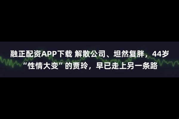 融正配资APP下载 解散公司、坦然复胖，44岁“性情大变”的贾玲，早已走上另一条路