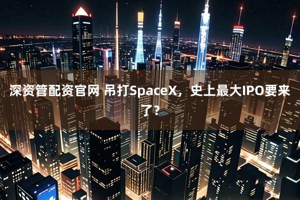深资管配资官网 吊打SpaceX，史上最大IPO要来了？